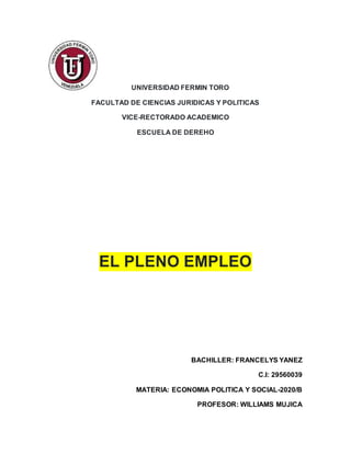 UNIVERSIDAD FERMIN TORO
FACULTAD DE CIENCIAS JURIDICAS Y POLITICAS
VICE-RECTORADO ACADEMICO
ESCUELA DE DEREHO
EL PLENO EMPLEO
BACHILLER: FRANCELYS YANEZ
C.I: 29560039
MATERIA: ECONOMIA POLITICA Y SOCIAL-2020/B
PROFESOR: WILLIAMS MUJICA
 