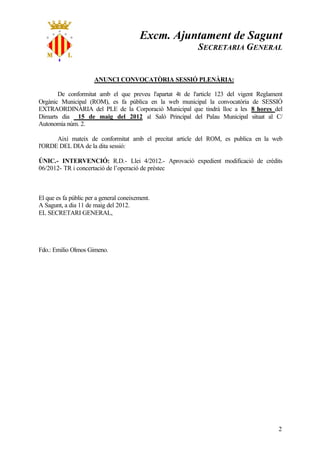 Excm. Ajuntament de Sagunt
                                                          SECRETARIA GENERAL


                       ANUNCI CONVOCATÒRIA SESSIÓ PLENÀRIA:

       De conformitat amb el que preveu l'apartat 4t de l'article 123 del vigent Reglament
Orgànic Municipal (ROM), es fa pública en la web municipal la convocatòria de SESSIÓ
EXTRAORDINÀRIA del PLE de la Corporació Municipal que tindrà lloc a les 8 hores del
Dimarts dia 15 de maig del 2012 al Saló Principal del Palau Municipal situat al C/
Autonomia núm. 2.

      Així mateix de conformitat amb el precitat article del ROM, es publica en la web
l'ORDE DEL DIA de la dita sessió:

ÚNIC.- INTERVENCIÓ: R.D.- Llei 4/2012.- Aprovació expedient modificació de crèdits
06/2012- TR i concertació de l’operació de préstec



El que es fa públic per a general coneixement.
A Sagunt, a dia 11 de maig del 2012.
EL SECRETARI GENERAL,




Fdo.: Emilio Olmos Gimeno.




                                                                                        2
 