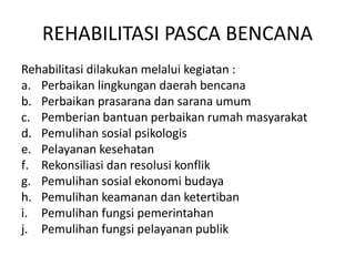 REHABILITASI PASCA BENCANA 
Rehabilitasi dilakukan melalui kegiatan : 
a. Perbaikan lingkungan daerah bencana 
b. Perbaikan prasarana dan sarana umum 
c. Pemberian bantuan perbaikan rumah masyarakat 
d. Pemulihan sosial psikologis 
e. Pelayanan kesehatan 
f. Rekonsiliasi dan resolusi konflik 
g. Pemulihan sosial ekonomi budaya 
h. Pemulihan keamanan dan ketertiban 
i. Pemulihan fungsi pemerintahan 
j. Pemulihan fungsi pelayanan publik 
 