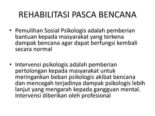 REHABILITASI PASCA BENCANA 
• Pemulihan Sosial Psikologis adalah pemberian 
bantuan kepada masyarakat yang terkena 
dampak bencana agar dapat berfungsi kembali 
secara normal 
• Intervensi psikologis adalah pemberian 
pertolongan kepada masyarakat untuk 
meringankan beban psikologis akibat bencana 
dan mencegah terjadinya dampak psikologis lebih 
lanjut yang mengarah kepada gangguan mental. 
Intervensi diberikan oleh profesional 
 