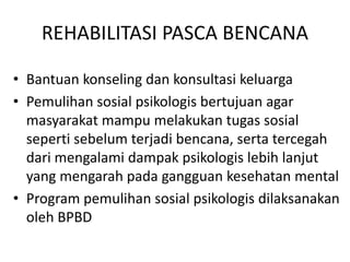 REHABILITASI PASCA BENCANA 
• Bantuan konseling dan konsultasi keluarga 
• Pemulihan sosial psikologis bertujuan agar 
masyarakat mampu melakukan tugas sosial 
seperti sebelum terjadi bencana, serta tercegah 
dari mengalami dampak psikologis lebih lanjut 
yang mengarah pada gangguan kesehatan mental 
• Program pemulihan sosial psikologis dilaksanakan 
oleh BPBD 
 