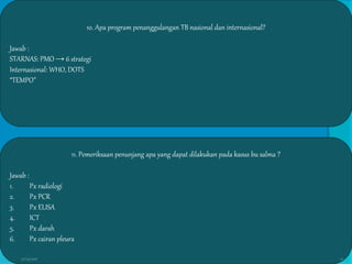 10. Apa program penanggulangan TB nasional dan internasional?
Jawab :
STARNAS: PMO → 6 strategi
Internasional: WHO, DOTS
“TEMPO”
11. Pemeriksaan penunjang apa yang dapat dilakukan pada kasus bu salma ?
Jawab :
1. Px radiologi
2. Px PCR
3. Px ELISA
4. ICT
5. Px darah
6. Px cairan pleura
27/03/2016 10
 