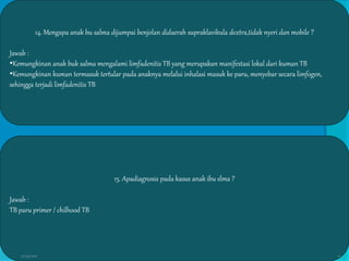 14. Mengapa anak bu salma dijumpai benjolan didaerah supraklavikula dextra,tidak nyeri dan mobile ?
Jawab :
•Kemungkinan anak buk salma mengalami limfadenitis TB yang merupakan manifestasi lokal dari kuman TB
•Kemungkinan kuman termasuk tertular pada anaknya melalui inhalasi masuk ke paru, menyebar secara limfogen,
sehingga terjadi limfadenitis TB
15. Apadiagnosis pada kasus anak ibu slma ?
Jawab :
TB paru primer / chilhood TB
27/03/2016 12
 