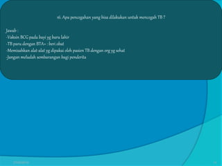 16. Apa pencegahan yang bisa dilakukan untuk mencegah TB ?
Jawab :
-Vaksin BCG pada bayi yg baru lahir
-TB paru dengan BTA+ : beri obat
-Memisahkan alat-alat yg dipakai oleh pasien TB dengan org yg sehat
-Jangan meludah sembarangan bagi penderita
27/03/2016 13
 