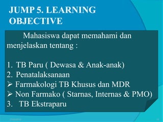 JUMP 5. LEARNING
OBJECTIVE
Mahasiswa dapat memahami dan
menjelaskan tentang :
1. TB Paru ( Dewasa & Anak-anak)
2. Penatalaksanaan
 Farmakologi TB Khusus dan MDR
 Non Farmako ( Starnas, Internas & PMO)
3. TB Ekstraparu
27/03/2016 15
 