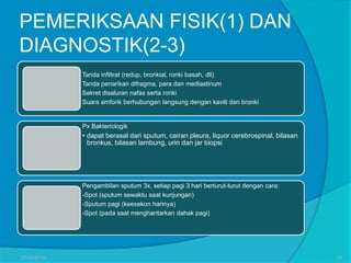 PEMERIKSAAN FISIK(1) DAN
DIAGNOSTIK(2-3)
Tanda infiltrat (redup, bronkial, ronki basah, dll)
Tanda penarikan difragma, para dan mediastinum
Sekret disaluran nafas serta ronki
Suara amforik berhubungan langsung dengan kaviti dan bronki
Px Bakteriologik
• dapat berasal dari sputum, cairan pleura, liquor cerebrospinal, bilasan
bronkus, bilasan lambung, urin dan jar biopsi
Pengambilan sputum 3x, setiap pagi 3 hari berturut-turut dengan cara:
-Spot (sputum sewaktu saat kunjungan)
-Sputum pagi (keesekon harinya)
-Spot (pada saat menghantarkan dahak pagi)
27/03/2016 25
 
