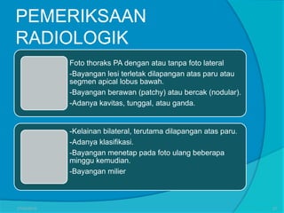 PEMERIKSAAN
RADIOLOGIK
Foto thoraks PA dengan atau tanpa foto lateral
-Bayangan lesi terletak dilapangan atas paru atau
segmen apical lobus bawah.
-Bayangan berawan (patchy) atau bercak (nodular).
-Adanya kavitas, tunggal, atau ganda.
-Kelainan bilateral, terutama dilapangan atas paru.
-Adanya klasifikasi.
-Bayangan menetap pada foto ulang beberapa
minggu kemudian.
-Bayangan milier
27/03/2016 27
 