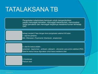 TATALAKSANA TB
terbagi menjadi 2 fase dengan lama pengobatan selama 6-8 bulan.
1. obat lini pertama:
INH ,Rifampisin ,Pirazinamid ,Etambutol , streptomisin
Pengobatan tuberkulosis bertujuan untuk menyembuhkan
pasien,mencegah kematian, mencegah kekambuhan, memutuskan
rantai penularan dan mencegah terjadinya resistensi kuman terhadap
OAT.
2. obat lini kedua adalah :
kanamisin , kapriomisin , amikasin, sikloserin , etionamid, para amino salisikat (PAS)
Obat lini kedua hanya digunakan untuk kasus resistensi obat
3. Kombinasi
Paduan obat
27/03/2016 28
 