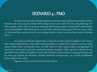 SKENARIO4 : PMO
Ibu Salma, berusia 56 tahun datang ke puskesmas Dewantara dengan keluhan batuk berdarah. Keluhan
dirasakan sejak 3 hari yang lalu, keluhan disertai dengan demam pada malam hari serta sering berkeringat. Ibu
Salma mengaku sudah 3 bulan ini menderita batuk yang tidak kunjung sembuh. Awalnya batuk berdahak dengan
warna kuning kehijauan tidak disertai darah, ia merasa nafsu makannya berkurang dan BB turun selama 3 bulan
ini. Pada pemeriksaan auskultasi paru kiri atas terdengan amphoric sound, pada pemeriksaan sputum ditemukan
BTA (+).
Dari anamnesis lebih lanjut didapat bahwa 2 tahun lalu bu Salma menjalani pengobatan OAT selama 6
bulan untuk penyakit batuknya, tetapi setelah 3 bulan pengobatan, ia menghentikan pengobatannya karena sudah
merasa sembuh. Dokter merencanakan harus ada PMO untuk ibu Salma supaya program penanggulangan TB
nasional dan Internasional tercapai serta menghindari terjadinya komplikasi. Dokter juga akan melihat kondisi ibu
Salma lebih lanjut, apakah perlu rujukan ke rumah sakit Cut Meutia untuk pemeriksaan penunjang. Kemudian anak
ibu Salma juga diperiksa dan ditemukan 3 benjolan berdiameter masing-masing 1 cm di daerah supraklavikula
dextra, tidak nyeri dan mobile.
Bagaimana kondisi yang dialami ibu Salma dan anaknya?
27/03/2016 3
 