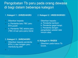 Pengobatan Tb paru pada orang dewasa
di bagi dalam beberapa kategori
1. Kategori 1 : 2HRZE/4H3R3
 Diberikan kepada:
 a. Penderita baru TBC paru
BTA positif.
 b. Penderita TBC ekstra paru
(TBC di luar paru-paru) berat
3. Kategori 3 : 2HRZ/4H3R3
 Diberikan kepada penderita
BTA (+) dan rontgen paru
mendukung aktif
 .
2. Kategori 2 : HRZE/5H3R3E3
 Diberikan kepada :
a. Penderita kambuh.
b. Penderita gagal terapi.
c. Penderita dengan
pengobatan setelah lalai
minum obat.
4. Kategori 4: RHZES
 Diberikan pada kasus Tb
kronik .
27/03/2016 30
 