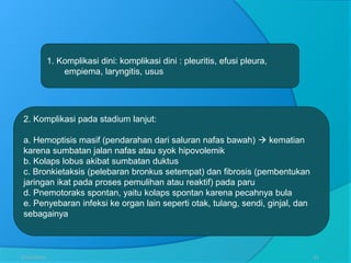 27/03/2016 33
2. Komplikasi pada stadium lanjut:
a. Hemoptisis masif (pendarahan dari saluran nafas bawah)  kematian
karena sumbatan jalan nafas atau syok hipovolemik
b. Kolaps lobus akibat sumbatan duktus
c. Bronkietaksis (pelebaran bronkus setempat) dan fibrosis (pembentukan
jaringan ikat pada proses pemulihan atau reaktif) pada paru
d. Pnemotoraks spontan, yaitu kolaps spontan karena pecahnya bula
e. Penyebaran infeksi ke organ lain seperti otak, tulang, sendi, ginjal, dan
sebagainya
1. Komplikasi dini: komplikasi dini : pleuritis, efusi pleura,
empiema, laryngitis, usus
 