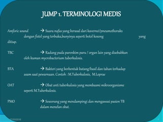 JUMP 1. TERMINOLOGI MEDIS
Amforic sound  Suara nafas yang berasal dari kavernei/pneumothoraks
dengan fistel yang terbuka,bunyinya seperti botol kosong yang
ditiup.
TBC  Radang pada parenkim paru / organ lain yang disebabkan
oleh kuman mycrobacterium tuberkulosis.
BTA  Bakteri yang berbentuk batang/basil dan tahan terhadap
asam saat pewarnaan. Contoh : M.Tuberkulosis, M.Leprae
OAT  Obat anti tuberkulosis yang membasmi mikroorganisme
seperti M.Tuberkulosis.
PMO  Seseorang yang mendampingi dan mengawasi pasien TB
dalam menelan obat.
27/03/2016 4
 
