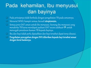 Pada kehamilan, Ibu menyusui
dan bayinya
 Pada prinsipnya tidak berbeda dengan pengobatan TB pada umumnya.
 Menurut WHO, hampir semua, kecuali streptomisin.
 Semua jenis OAT aman untuk ibu menyusui. Seorang ibu menyusui yang
menderita TB harus mendapat paduan OAT secara adekuat untuk
mencegah penularan kuman TB kepada bayinya.
 Ibu dan bayi tidak perlu dipisahkan dan bayi tersebut dapat terus disusui.
 PengobatanpencegahandenganINHdiberikankepada bayi tersebut sesuai
denganberat badannya.
 