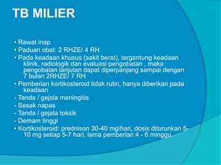 TB MILIER
• Rawat inap
• Paduan obat: 2 RHZE/ 4 RH
• Pada keadaan khusus (sakit berat), tergantung keadaan
klinik, radiologik dan evaluasi pengobatan , maka
pengobatan lanjutan dapat diperpanjang sampai dengan
7 bulan 2RHZE/ 7 RH
• Pemberian kortikosteroid tidak rutin, hanya diberikan pada
keadaan
- Tanda / gejala meningitis
- Sesak napas
- Tanda / gejala toksik
- Demam tinggi
• Kortikosteroid: prednison 30-40 mg/hari, dosis diturunkan 5-
10 mg setiap 5-7 hari, lama pemberian 4 - 6 minggu.
 