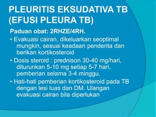 PLEURITIS EKSUDATIVA TB
(EFUSI PLEURA TB)
Paduan obat: 2RHZE/4RH.
• Evakuasi cairan, dikeluarkan seoptimal
mungkin, sesuai keadaan penderita dan
berikan kortikosteroid
• Dosis steroid : prednison 30-40 mg/hari,
diturunkan 5-10 mg setiap 5-7 hari,
pemberian selama 3-4 minggu.
• Hati-hati pemberian kortikosteroid pada TB
dengan lesi luas dan DM. Ulangan
evakuasi cairan bila diperlukan
 