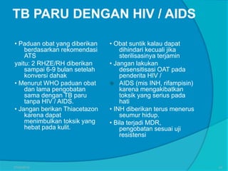 TB PARU DENGAN HIV / AIDS
• Paduan obat yang diberikan
berdasarkan rekomendasi
ATS
yaitu: 2 RHZE/RH diberikan
sampai 6-9 bulan setelah
konversi dahak
• Menurut WHO paduan obat
dan lama pengobatan
sama dengan TB paru
tanpa HIV / AIDS.
• Jangan berikan Thiacetazon
karena dapat
menimbulkan toksik yang
hebat pada kulit.
• Obat suntik kalau dapat
dihindari kecuali jika
sterilisasinya terjamin
• Jangan lakukan
desensitisasi OAT pada
penderita HIV /
 AIDS (mis INH, rifampisin)
karena mengakibatkan
toksik yang serius pada
hati
• INH diberikan terus menerus
seumur hidup.
• Bila terjadi MDR,
pengobatan sesuai uji
resistensi
27/03/2016 43
 