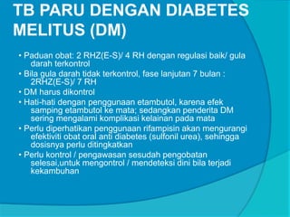 TB PARU DENGAN DIABETES
MELITUS (DM)
• Paduan obat: 2 RHZ(E-S)/ 4 RH dengan regulasi baik/ gula
darah terkontrol
• Bila gula darah tidak terkontrol, fase lanjutan 7 bulan :
2RHZ(E-S)/ 7 RH
• DM harus dikontrol
• Hati-hati dengan penggunaan etambutol, karena efek
samping etambutol ke mata; sedangkan penderita DM
sering mengalami komplikasi kelainan pada mata
• Perlu diperhatikan penggunaan rifampisin akan mengurangi
efektiviti obat oral anti diabetes (sulfonil urea), sehingga
dosisnya perlu ditingkatkan
• Perlu kontrol / pengawasan sesudah pengobatan
selesai,untuk mengontrol / mendeteksi dini bila terjadi
kekambuhan
 
