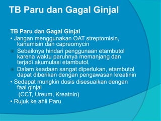 TB Paru dan Gagal Ginjal
TB Paru dan Gagal Ginjal
• Jangan menggunakan OAT streptomisin,
kanamisin dan capreomycin
 Sebaiknya hindari penggunaan etambutol
karena waktu paruhnya memanjang dan
terjadi akumulasi etambutol.
 Dalam keadaan sangat diperlukan, etambutol
dapat diberikan dengan pengawasan kreatinin
• Sedapat mungkin dosis disesuaikan dengan
faal ginjal
(CCT, Ureum, Kreatnin)
• Rujuk ke ahli Paru
 
