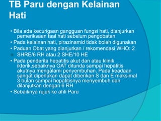 TB Paru dengan Kelainan
Hati
• Bila ada kecurigaan gangguan fungsi hati, dianjurkan
pemeriksaan faal hati sebelum pengobatan
• Pada kelainan hati, pirazinamid tidak boleh digunakan
• Paduan Obat yang dianjurkan / rekomendasi WHO: 2
 SHRE/6 RH atau 2 SHE/10 HE
• Pada penderita hepatitis akut dan atau klinik
ikterik,sebaiknya OAT ditunda sampai hepatitis
akutnya mengalami penyembuhan. Pada keadaan
sangat diperlukan dapat diberikan S dan E maksimal
3 bulan sampai hepatitisnya menyembuh dan
dilanjutkan dengan 6 RH
• Sebaiknya rujuk ke ahli Paru
 