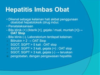 Hepatitis Imbas Obat
• Dikenal sebagai kelainan hati akibat penggunaan
obatobat hepatotoksik (drug induc
• Penatalaksanaan
- Bila klinik (+) (Ikterik [+], gejala / mual, muntah [+])→
OAT Stop
- Bila klinis (-), Laboratorium terdapat kelainan:
 Bilirubin > 2 → OAT Stop
 SGOT, SGPT > 5 kali : OAT stop
 SGOT, SGPT > 3 kali, gejala (+) : OAT stop
 SGOT, SGPT > 3 kali, gejala (-) → teruskan
 pengobatan, dengan pengawasan hepatitis
 