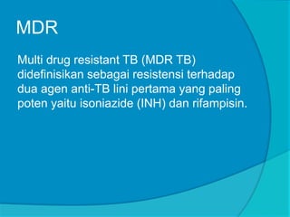 MDR
Multi drug resistant TB (MDR TB)
didefinisikan sebagai resistensi terhadap
dua agen anti-TB lini pertama yang paling
poten yaitu isoniazide (INH) dan rifampisin.
 