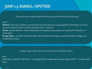 JUMP 2-3. RUMSAL- HIPOTESIS
1. Kenapa bu salma mengeluh batuk berdarah, demam pada malam hari dan berkeringat?
Jawab :
Berdarah: adanya proses inflamasi yg terjadi pada saluran pernapasannya yang mnyebabkan terbentuknya lesi di paru-
paru atau bronkus/ bronkioli / pecahnya pembuluh darah→ berdarah
Demam: adanya inflamasi→ dapat mempengaruhi termoregulator yang mengatur suhu yg berada di hipotalamus→
↑suhu tubuh
Keringat malam: cara tubuh untuk menurunkan suhu tubuh agar sama dengan set point di hipotalamus dengan cara
mengeluarkan keringat
2. Mengapa nafsu makan menurun & terjadi penurunan BB dalam 3 bulan ?
Jawab :
Infeksi bakteri mikobakteri tuberkulosis →makrofag aktif dan mengeluarkan mediator inflamasi (TNF) → menekan nafsu
makan
27/03/2016 5
 
