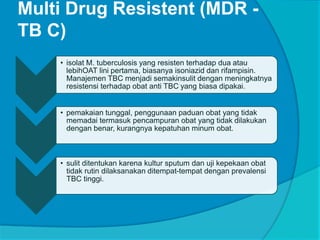 Multi Drug Resistent (MDR -
TB C)
• isolat M. tuberculosis yang resisten terhadap dua atau
lebihOAT lini pertama, biasanya isoniazid dan rifampisin.
Manajemen TBC menjadi semakinsulit dengan meningkatnya
resistensi terhadap obat anti TBC yang biasa dipakai.
• pemakaian tunggal, penggunaan paduan obat yang tidak
memadai termasuk pencampuran obat yang tidak dilakukan
dengan benar, kurangnya kepatuhan minum obat.
• sulit ditentukan karena kultur sputum dan uji kepekaan obat
tidak rutin dilaksanakan ditempat-tempat dengan prevalensi
TBC tinggi.
 