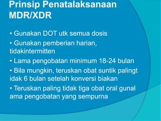 Prinsip Penatalaksanaan
MDR/XDR
• Gunakan DOT utk semua dosis
• Gunakan pemberian harian,
tidakintermitten
• Lama pengobatan minimum 18-24 bulan
• Bila mungkin, teruskan obat suntik palingt
idak 6 bulan setelah konversi biakan
• Teruskan paling tidak tiga obat oral gunal
ama pengobatan yang sempurna
 