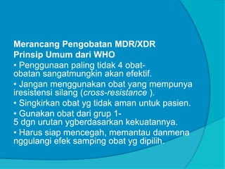 Merancang Pengobatan MDR/XDR
Prinsip Umum dari WHO
• Penggunaan paling tidak 4 obat-
obatan sangatmungkin akan efektif.
• Jangan menggunakan obat yang mempunya
iresistensi silang (cross-resistance ).
• Singkirkan obat yg tidak aman untuk pasien.
• Gunakan obat dari grup 1-
5 dgn urutan ygberdasarkan kekuatannya.
• Harus siap mencegah, memantau danmena
nggulangi efek samping obat yg dipilih.
 