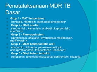 Penatalaksanaan MDR TB
Dasar
 Grup 1 - OAT lini pertama:
 isoniasid, rifampisin, etambutol,pirasinamid•
 Grup 2 - Obat suntik:
 streptomisin, kanamisin, amikasin,kapreomisin,
(viomisin)•
 Grup 3 - Fluoroquinolon:
 ciprofloxasin, ofloxasin, levofloxasin,moxifloxasin,
(gatifloxasin)•
 Grup 4 - Obat bakteriostatis oral:
 etionamid, cicloserin, para-aminosalicylic
acid (prothionamid, thioacetazon, terisadon)•
 Grup 5 - Obat belum terbukti:
 clofasamin, amoxicillin/klavulanat,claritromisin, linezolid
 