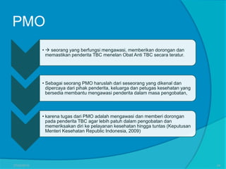 PMO
•  seorang yang berfungsi mengawasi, memberikan dorongan dan
memastikan penderita TBC menelan Obat Anti TBC secara teratur.
• Sebagai seorang PMO haruslah dari seseorang yang dikenal dan
dipercaya dari pihak penderita, keluarga dan petugas kesehatan yang
bersedia membantu mengawasi penderita dalam masa pengobatan,
• karena tugas dari PMO adalah mengawasi dan memberi dorongan
pada penderita TBC agar lebih patuh dalam pengobatan dan
memeriksakan diri ke pelayanan kesehatan hingga tuntas (Keputusan
Menteri Kesehatan Republic Indonesia, 2009)
27/03/2016 54
 