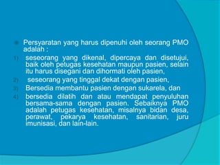  Persyaratan yang harus dipenuhi oleh seorang PMO
adalah :
1) seseorang yang dikenal, dipercaya dan disetujui,
baik oleh petugas kesehatan maupun pasien, selain
itu harus disegani dan dihormati oleh pasien,
2) seseorang yang tinggal dekat dengan pasien,
3) Bersedia membantu pasien dengan sukarela, dan
4) bersedia dilatih dan atau mendapat penyuluhan
bersama-sama dengan pasien. Sebaiknya PMO
adalah petugas kesehatan, misalnya bidan desa,
perawat, pekarya kesehatan, sanitarian, juru
imunisasi, dan lain-lain.
 