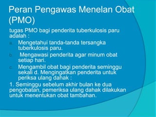 Peran Pengawas Menelan Obat
(PMO)
tugas PMO bagi penderita tuberkulosis paru
adalah :
a. Mengetahui tanda-tanda tersangka
tuberkulosis paru.
b. Mengawasi penderita agar minum obat
setiap hari.
c. Mengambil obat bagi penderita seminggu
sekali d. Mengingatkan penderita untuk
periksa ulang dahak :
1. Seminggu sebelum akhir bulan ke dua
pengobatan, pemeriksa ulang dahak dilakukan
untuk menentukan obat tambahan.
 