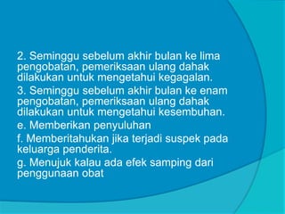 2. Seminggu sebelum akhir bulan ke lima
pengobatan, pemeriksaan ulang dahak
dilakukan untuk mengetahui kegagalan.
3. Seminggu sebelum akhir bulan ke enam
pengobatan, pemeriksaan ulang dahak
dilakukan untuk mengetahui kesembuhan.
e. Memberikan penyuluhan
f. Memberitahukan jika terjadi suspek pada
keluarga penderita.
g. Menujuk kalau ada efek samping dari
penggunaan obat
 