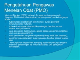 Pengetahuan Pengawas
Menelan Obat (PMO)
Menurut Depkes (2008) bahwa informasi penting yang perlu
dipahami PMO untuk disampaikan kepada pasien dan keluarganya
adalah :
1) tuberkulosis disebabkan oleh kuman, bukan penyakit
keturunan atau kutukan,
2) tuberkulosis dapat disembuhkan dengan berobat secara
teratur sampai selesai,
3) cara penularan tuberkulosis, gejala-gejala yang mencurigakan
dan cara penjegahannya,
4) cara pemberian pengobatan pasien (tahap awal dan lanjutan),
5) pentingnya pengawasan supaya pasien berobat secara teratur,
dan
6) kemungkinan terjadi efek samping obat dan perlunya segera
meminta pertolongan ke rumah sakit atau unit pelayanan
kesehatan.
 