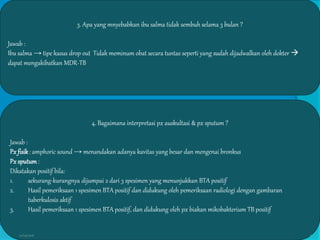 3. Apa yang mnyebabkan ibu salma tidak sembuh selama 3 bulan ?
Jawab :
Ibu salma → tipe kasus drop out Tidak meminum obat secara tuntas seperti yang sudah dijadwalkan oleh dokter 
dapat mengakibatkan MDR-TB
4. Bagaimana interpretasi px auskultasi & px sputum ?
Jawab :
Px fisik: amphoric sound → menandakan adanya kavitas yang besar dan mengenai bronkus
Px sputum:
Dikatakan positif bila:
1. sekurang-kurangnya dijumpai 2 dari 3 spesimen yang menunjukkan BTA positif
2. Hasil pemeriksaan 1 spesimen BTA positif dan didukung oleh pemeriksaan radiologi dengan gambaran
tuberkulosis aktif
3. Hasil pemeriksaan 1 spesimen BTA positif, dan didukung oleh px biakan mikobakterium TB positif
27/03/2016 6
 