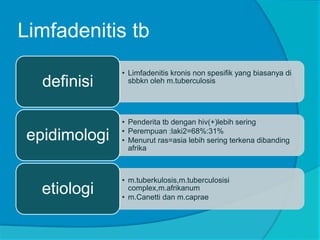 Limfadenitis tb
• Limfadenitis kronis non spesifik yang biasanya di
sbbkn oleh m.tuberculosisdefinisi
• Penderita tb dengan hiv(+)lebih sering
• Perempuan :laki2=68%:31%
• Menurut ras=asia lebih sering terkena dibanding
afrika
epidimologi
• m.tuberkulosis,m.tuberculosisi
complex,m.afrikanum
• m.Canetti dan m.caprae
etiologi
 
