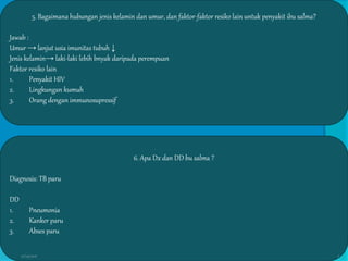 5. Bagaimana hubungan jenis kelamin dan umur, dan faktor-faktor resiko lain untuk penyakit ibu salma?
Jawab :
Umur → lanjut usia imunitas tubuh ↓
Jenis kelamin→ laki-laki lebih bnyak daripada perempuan
Faktor resiko lain
1. Penyakit HIV
2. Lingkungan kumuh
3. Orang dengan immunosupressif
6. Apa Dx dan DD bu salma ?
Diagnosis: TB paru
DD
1. Pneumonia
2. Kanker paru
3. Abses paru
27/03/2016 7
 