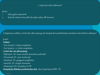 7. Gejala lain selain diskenario?
Jawab :
1. lokal: gejala respiratorik
2. Sistemik: demam, lemas,tdk ada nafsu makan, BB menurun
8. Bagaimana indikasi, contoh obat, efek samping, dan dampak dari pemberhentian pemakaian obat sebelum waktunya?
Jawab :
Indikasi:
-Fase intensif: 2-3 bulan pengobatan
-Fase lanjutan : 4-7 bulan pengobatan
Contohobat dan efeksamping:
-Rifampisin : ES : mual, muntah, kemerahan pada kulit
-Pirazinamid: ES : nyeri sendi,mual
-Etambutol : ES : gangguan penglihatan
-Isoniazid : ES : mialgia, kesemutan
-Streptomisin: ES : kerusakan N. VIII
Dampak jikadilakukan pemberhentian obat : akan terjadi kasus MDR - TB
27/03/2016 8
 
