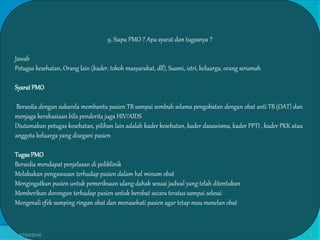 9. Siapa PMO ? Apa syarat dan tugasnya ?
Jawab
Petugas kesehatan, Orang lain (kader, tokoh masyarakat, dll), Suami, istri, keluarga, orang serumah
SyaratPMO
Bersedia dengan sukarela membantu pasien TB sampai sembuh selama pengobatan dengan obat anti TB (OAT) dan
menjaga kerahasiaan bila penderita juga HIV/AIDS
Diutamakan petugas kesehatan, pilihan lain adalah kader kesehatan, kader dasawisma, kader PPTI , kader PKK atau
anggota keluarga yang disegani pasien
TugasPMO
Bersedia mendapat penjelasan di poliklinik
Melakukan pengawasan terhadap pasien dalam hal minum obat
Mengingatkan pasien untuk pemeriksaan ulang dahak sesuai jadwal yang telah ditentukan
Memberikan dorongan terhadap pasien untuk berobat secara teratus sampai selesai
Mengenali efek samping ringan obat dan menasehati pasien agar tetap mau menelan obat
27/03/2016 9
 