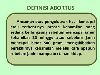 DEFINISI ABORTUS

   Ancaman atau pengeluaran hasil konsepsi
atau terhentinya proses kehamilan yang
sedang berlangsung sebelum mencapai umur
kehamilan 20 minggu atau sebelum janin
mencapai berat 500 gram, mengakibatkan
berakhirnya kehamilan melalui cara apapun
sebelum janin mampu bertahan hidup.
 