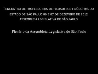 I ENCONTRO DE PROFESSOR@S DE FILOSOFIA E FILÓSOF@S DO
   ESTADO DE SÃO PAULO 06 E 07 DE DEZEMBRO DE 2012
         ASSEMBLEIA LEGISLATIVA DE SÃO PAULO



    Plenário da Assembleia Legislativa de São Paulo
 