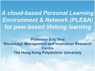 A cloud-based Personal Learning
Environment & Network (PLE&N)
for peer-based lifelong learning
Professor Eric Tsui
Knowledge Management and Innovation Research
Centre
The Hong Kong Polytechnic University

 