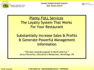 The Loyalty System that Keeps  Working for YOU by  Plenty FULL Services    Substantially Increase Sales & Profits   Generate Powerful Management Information “The best rewards program in North America.”  Jerry Chiccarino, Chiccarino’s Restaurant, Hermitage, PA 