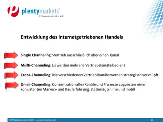 © 2013 plentymarkets GmbH | www.plentymarkets.com 11
Single Channeling:Vertrieb ausschließlichüber einen Kanal
Multi-Channeling:Es werden mehrere Vertriebskanälebedient
Cross-Channeling:Die verschiedenenVertriebskanälewerden strategisch verknüpft
Omni-Channeling:KonzentrationallerKanäleund Prozesse zugunsten einer
konsistentenMarken- und Kauferfahrung:stationär,online und mobil
Entwicklung des internetgetriebenen Handels
 