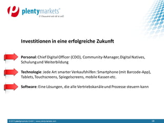 © 2013 plentymarkets GmbH | www.plentymarkets.com 18
Personal:Chief Digital Officer (CDO), Community-Manager,DigitalNatives,
Schulungund Weiterbildung
Technologie:Jede Art smarter Verkaufshilfen: Smartphone (mit Barcode-App),
Tablets,Touchscreens, Spiegelscreens, mobile Kassen etc.
Software:Eine Lösungen, die alle Vertriebskanäleund Prozesse steuern kann
Investitionen in eine erfolgreiche Zukunft
 