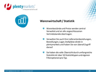 © 2013 plentymarkets GmbH | www.plentymarkets.com 23
Warenbeständeund Preise werden zentral
Verwaltetund an alle angeschlossenen
Vertriebskanäle übertragen.
Verwalten Sie auch Ihre Lieferantenbeziehungen,
Bestellungen,Lager,Stellplätze direkt in
plentymarkets und haben Sie von überall Zugriff
darauf.
Sie haben die volle Übersichtdurch umfangreiche
Statsitikmit über 50 Statistiktypenund eigenen
Filteroptionenpro Typ.
Warenwirtschaft/ Statistik
 