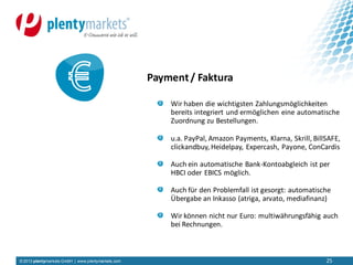 © 2013 plentymarkets GmbH | www.plentymarkets.com 25
Wir haben die wichtigsten Zahlungsmöglichkeiten
bereits integriert und ermöglichen eine automatische
Zuordnung zu Bestellungen.
u.a. PayPal, Amazon Payments, Klarna, Skrill, BillSAFE,
clickandbuy, Heidelpay, Expercash, Payone, ConCardis
Auch ein automatische Bank-Kontoabgleich ist per
HBCI oder EBICS möglich.
Auch für den Problemfall ist gesorgt: automatische
Übergabe an Inkasso (atriga, arvato, mediafinanz)
Wir können nicht nur Euro: multiwährungsfähig auch
bei Rechnungen.
Payment/ Faktura
 
