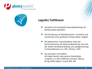 © 2013 plentymarkets GmbH | www.plentymarkets.com 27
Sie können Ihre komplette Versandabwicklung mit
plentymarkets abwickeln.
Die Einrichtung von Arbeitsprozessen ist einfach und
schnell über einen grafischen Prozess-Editor möglich.
Wir beherrschen unterschiedliche Arten der
Kommisionierung, die Retourenabwicklung und auch
die direkte Versandanmeldung und Labelgenerierung
im Versandprozess (u.a. DHL, Hermes, UPS).
Sie versenden nicht selbst?
Wir haben bereits viele externe Dienstleister
integriert u.a. DHL Fulfillment, Amazon, Rhenus,
Bi-Log, BVW, eSeller‘s Friend, BPS, IDS
Logistik/ Fulfillment
 