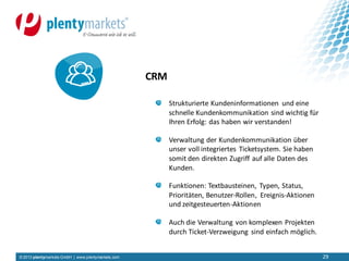 © 2013 plentymarkets GmbH | www.plentymarkets.com 29
Strukturierte Kundeninformationen und eine
schnelle Kundenkommunikation sind wichtig für
Ihren Erfolg: das haben wir verstanden!
Verwaltung der Kundenkommunikation über
unser voll integriertes Ticketsystem. Sie haben
somit den direkten Zugriff auf alle Daten des
Kunden.
Funktionen: Textbausteinen, Typen, Status,
Prioritäten, Benutzer-Rollen, Ereignis-Aktionen
und zeitgesteuerten-Aktionen
Auch die Verwaltung von komplexen Projekten
durch Ticket-Verzweigung sind einfach möglich.
CRM
 